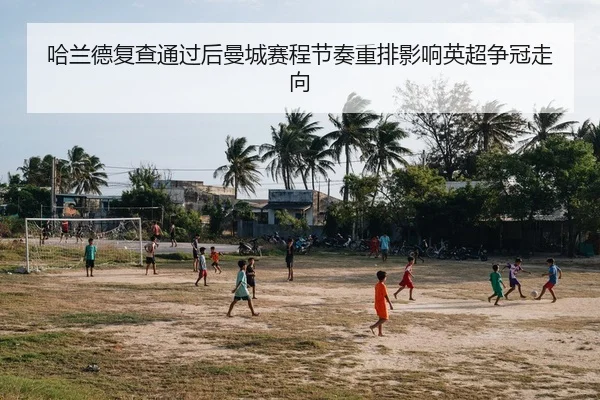 哈兰德复查通过后曼城赛程节奏重排影响英超争冠走向