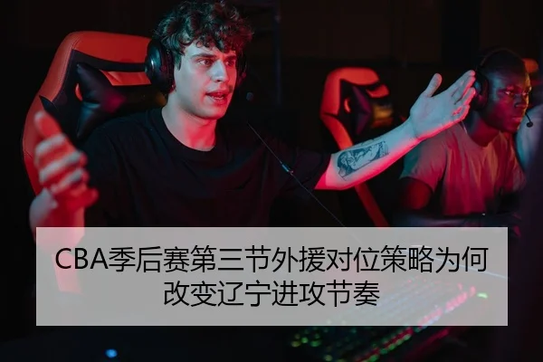 CBA季后赛第三节外援对位策略为何改变辽宁进攻节奏
