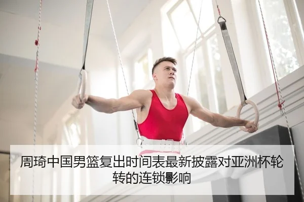 周琦中国男篮复出时间表最新披露对亚洲杯轮转的连锁影响